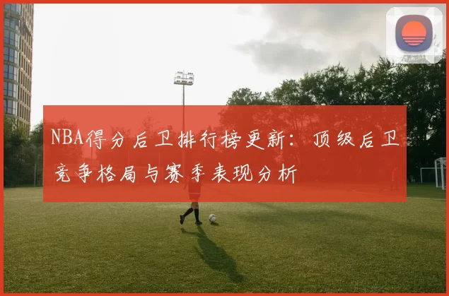 NBA得分后卫排行榜更新：顶级后卫竞争格局与赛季表现分析