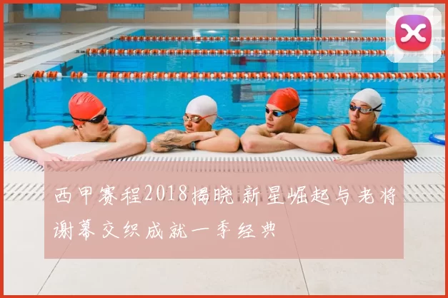 西甲赛程2018揭晓 新星崛起与老将谢幕交织成就一季经典