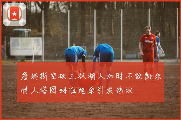 詹姆斯空砍三双湖人加时不敌凯尔特人塔图姆准绝杀引发热议