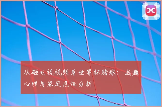 从砸电视视频看世界杯赌球：成瘾心理与家庭危机分析