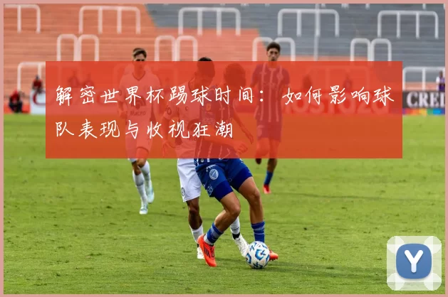 解密世界杯踢球时间：如何影响球队表现与收视狂潮