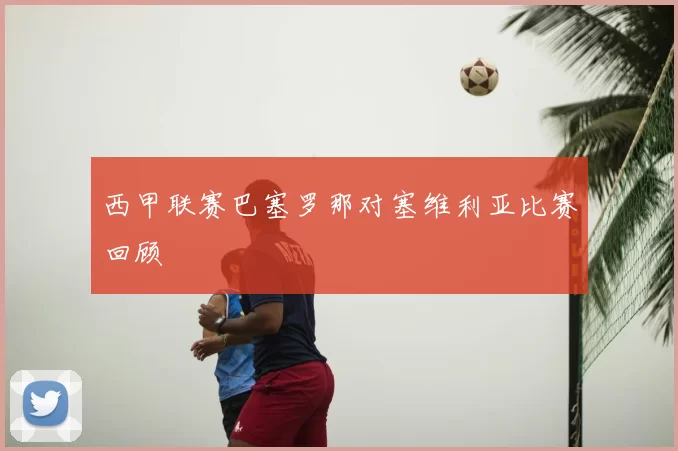 西甲联赛巴塞罗那对塞维利亚比赛回顾