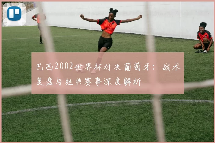 巴西2002世界杯对决葡萄牙：战术复盘与经典赛事深度解析