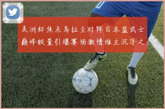 美洲杯焦点乌拉圭对阵日本蓝武士巅峰较量引爆赛场激情谁主沉浮之