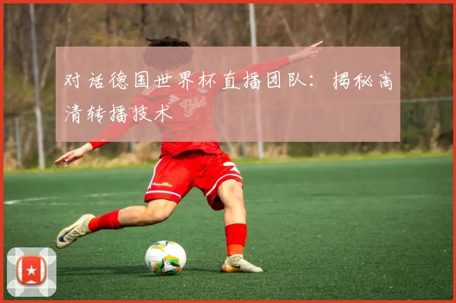 对话德国世界杯直播团队:揭秘高清转播技术