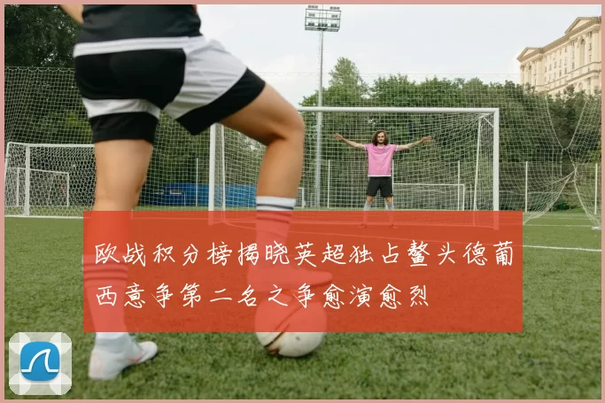 欧战积分榜揭晓英超独占鳌头德葡西意争第二名之争愈演愈烈