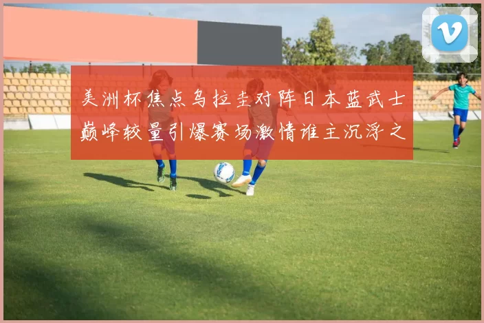 美洲杯焦点乌拉圭对阵日本蓝武士巅峰较量引爆赛场激情谁主沉浮之