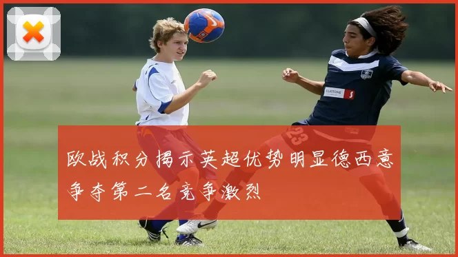 欧战积分揭示英超优势明显德西意争夺第二名竞争激烈