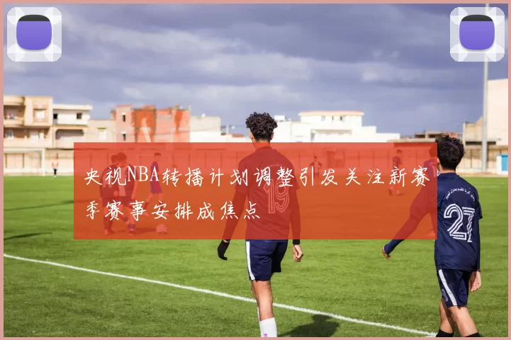 央视NBA转播计划调整引发关注新赛季赛事安排成焦点
