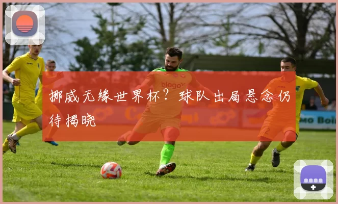 挪威无缘世界杯?球队出局悬念仍待揭晓