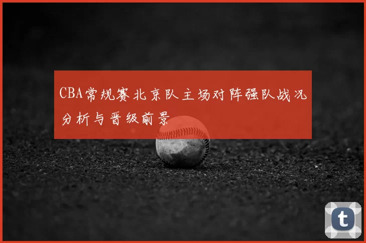 CBA常规赛北京队主场对阵强队战况分析与晋级前景
