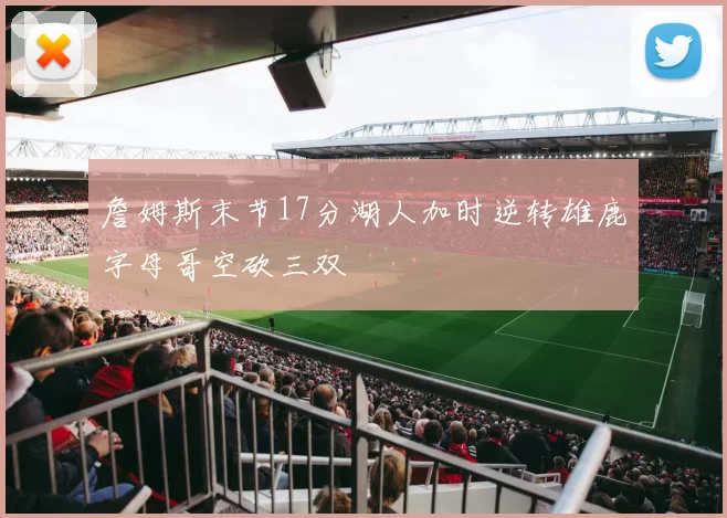詹姆斯末节17分湖人加时逆转雄鹿字母哥空砍三双