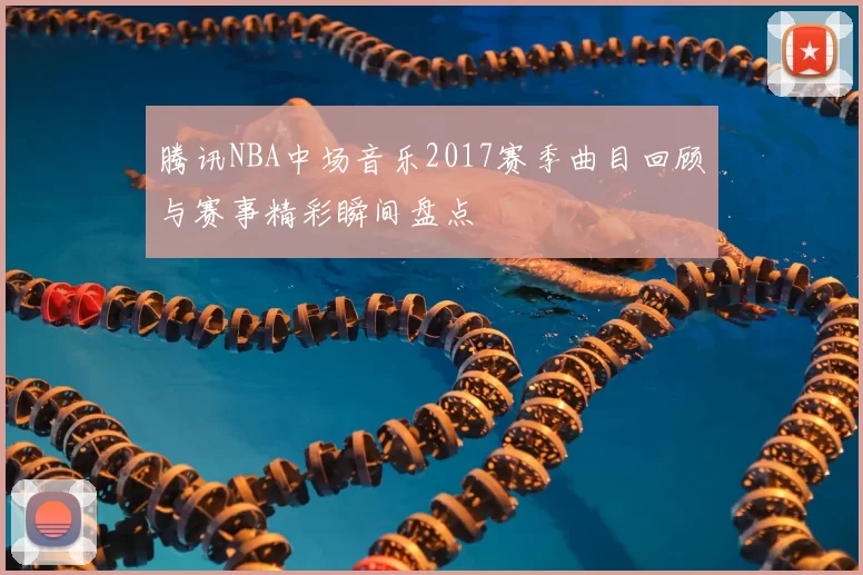 腾讯NBA中场音乐2017赛季曲目回顾与赛事精彩瞬间盘点