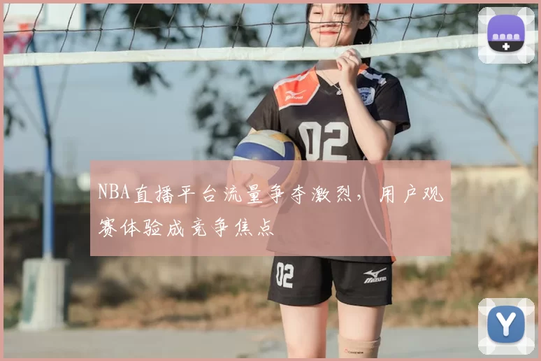 NBA直播平台流量争夺激烈，用户观赛体验成竞争焦点