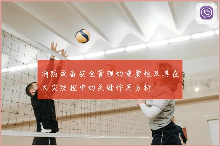 消防设备安全管理的重要性及其在火灾防控中的关键作用分析