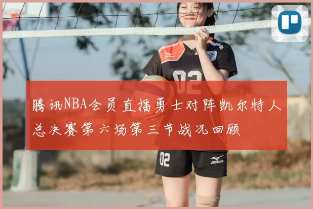 腾讯NBA会员直播勇士对阵凯尔特人总决赛第六场第三节战况回顾