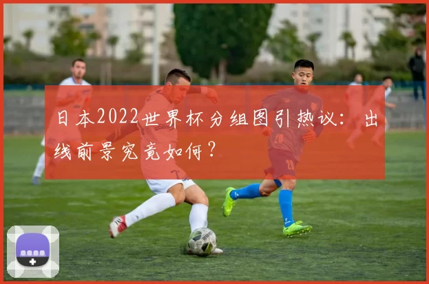 日本2022世界杯分组图引热议：出线前景究竟如何？