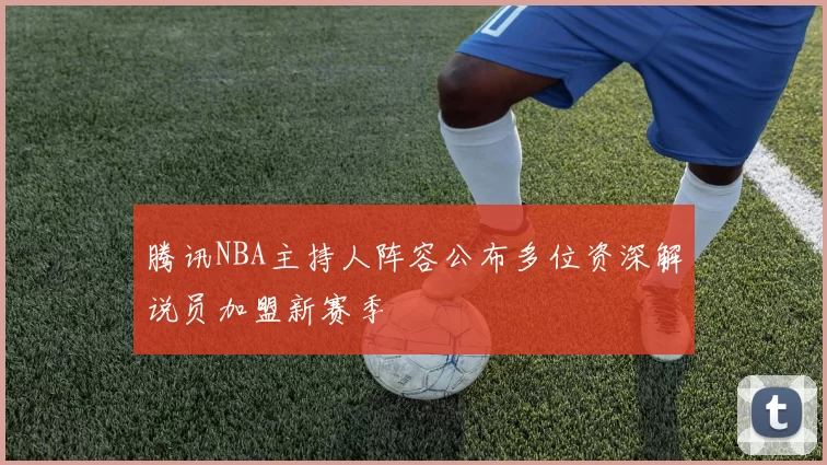 腾讯NBA主持人阵容公布多位资深解说员加盟新赛季