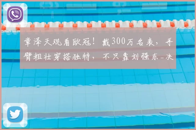 章泽天观看欧冠!戴300万名表,手臂粗壮穿搭独特,不只靠刘强东_决赛_慕尼黑_网友