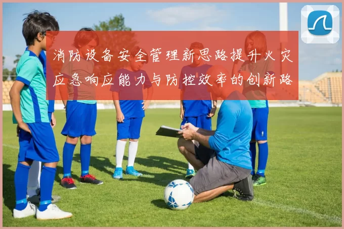 消防设备安全管理新思路提升火灾应急响应能力与防控效率的创新路径