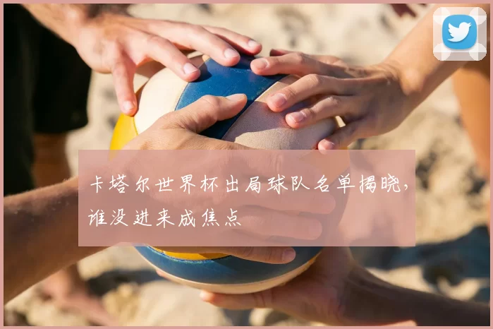 卡塔尔世界杯出局球队名单揭晓,谁没进来成焦点