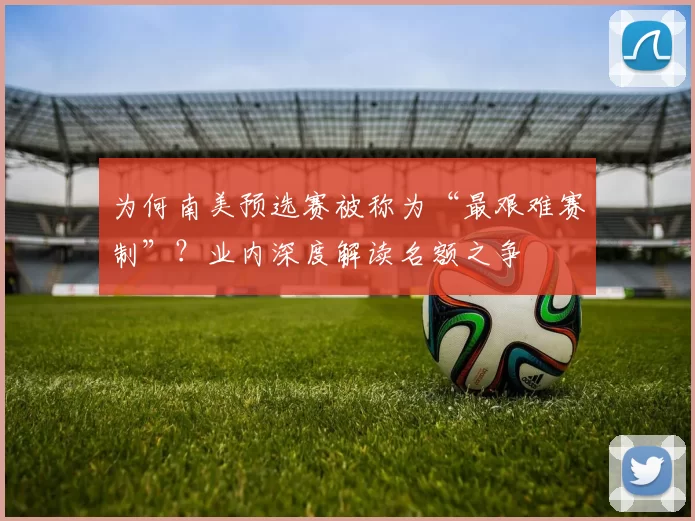 为何南美预选赛被称为“最艰难赛制”？业内深度解读名额之争