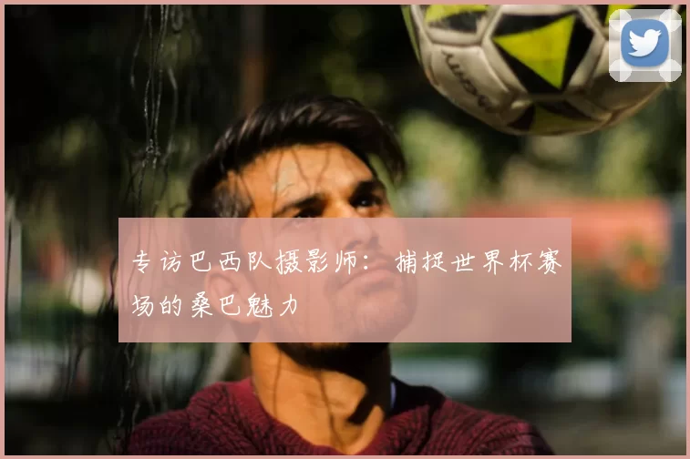 专访巴西队摄影师:捕捉世界杯赛场的桑巴魅力