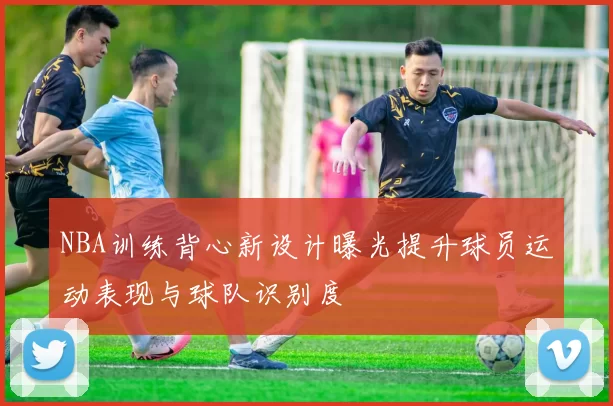 NBA训练背心新设计曝光提升球员运动表现与球队识别度
