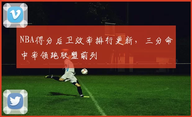 NBA得分后卫效率排行更新，三分命中率领跑联盟前列