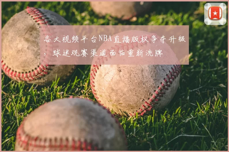 各大视频平台NBA直播版权争夺升级，球迷观赛渠道面临重新洗牌