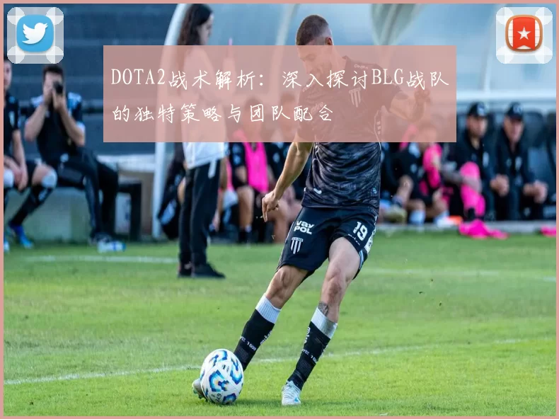DOTA2战术解析：深入探讨BLG战队的独特策略与团队配合