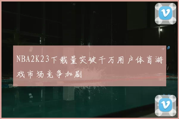 NBA2K23下载量突破千万用户体育游戏市场竞争加剧