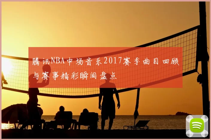 腾讯NBA中场音乐2017赛季曲目回顾与赛事精彩瞬间盘点