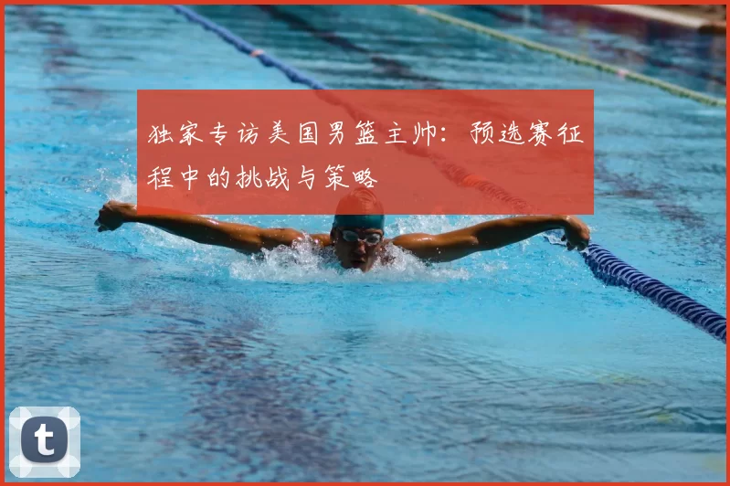 独家专访美国男篮主帅:预选赛征程中的挑战与策略