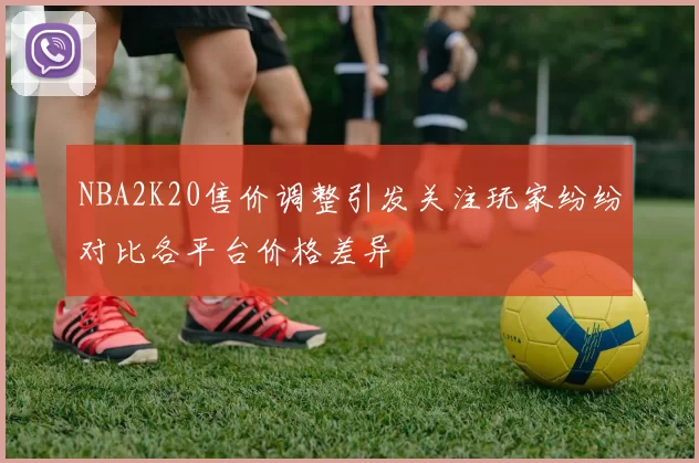 NBA2K20售价调整引发关注玩家纷纷对比各平台价格差异