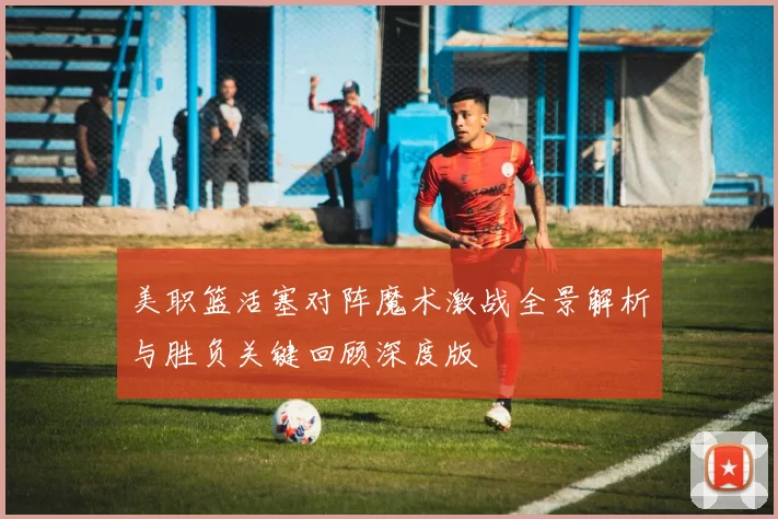 美职篮活塞对阵魔术激战全景解析与胜负关键回顾深度版
