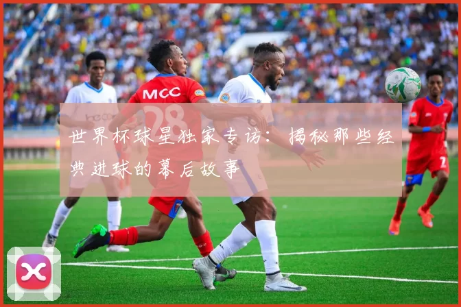 世界杯球星独家专访：揭秘那些经典进球的幕后故事