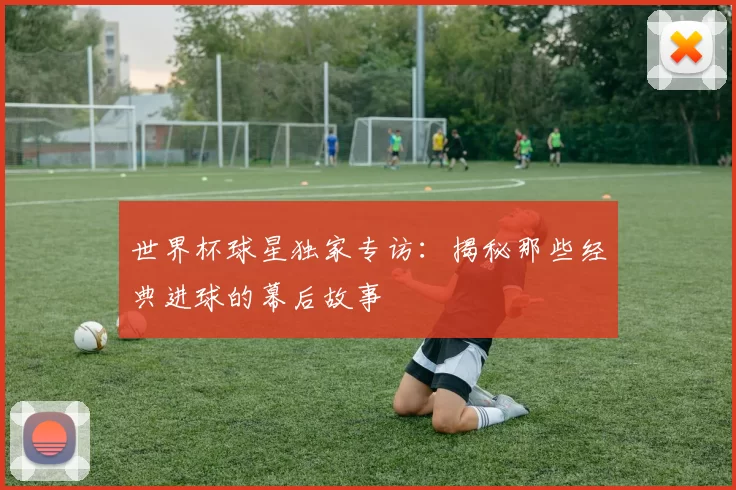世界杯球星独家专访：揭秘那些经典进球的幕后故事
