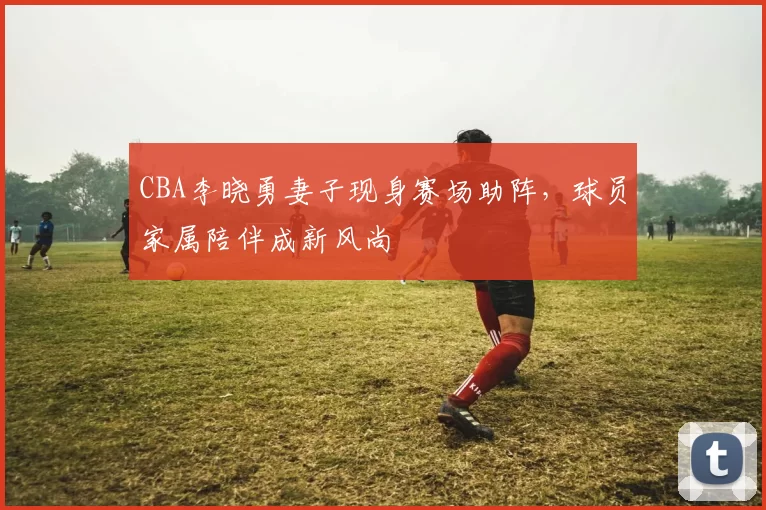 CBA李晓勇妻子现身赛场助阵，球员家属陪伴成新风尚