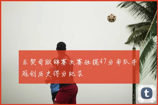 东契奇欧锦赛决赛独揽47分率队夺冠创历史得分纪录