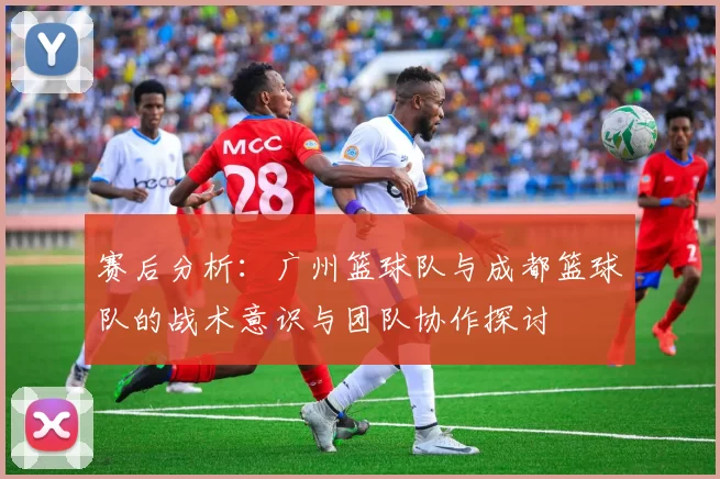 赛后分析：广州篮球队与成都篮球队的战术意识与团队协作探讨