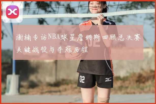 谢楠专访NBA球星詹姆斯回顾总决赛关键战役与夺冠历程