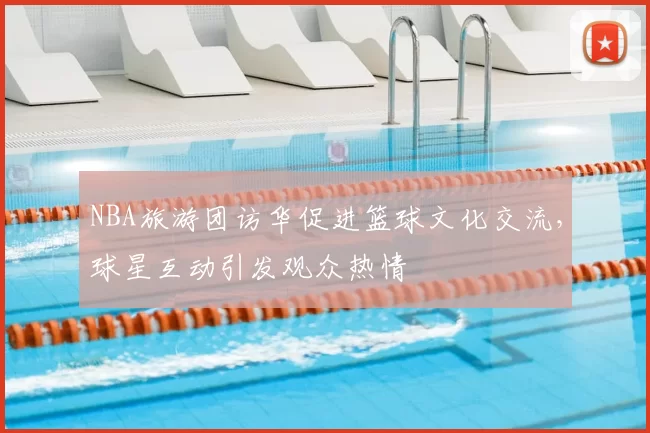NBA旅游团访华促进篮球文化交流，球星互动引发观众热情