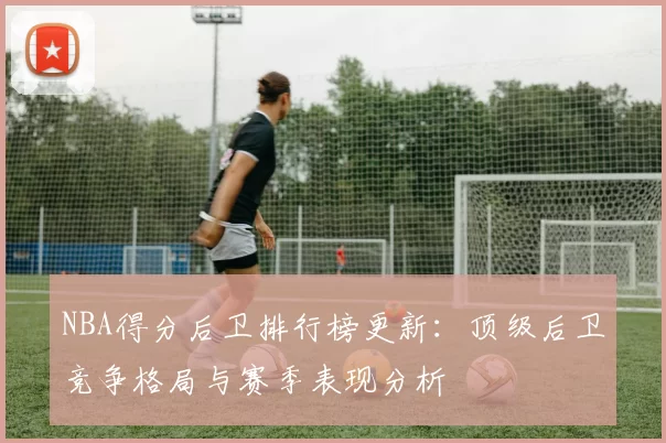 NBA得分后卫排行榜更新：顶级后卫竞争格局与赛季表现分析