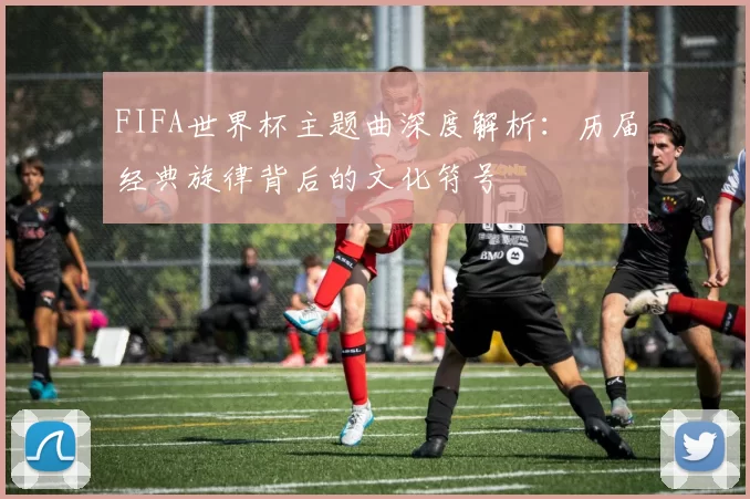 FIFA世界杯主题曲深度解析：历届经典旋律背后的文化符号