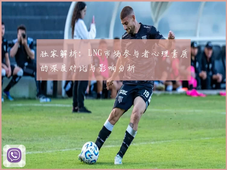 独家解析：LNG市场参与者心理素质的深度对比与影响分析