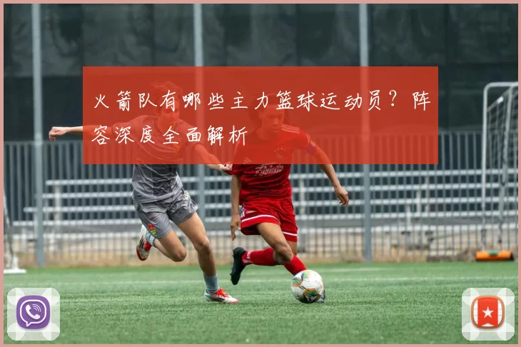 火箭队有哪些主力篮球运动员？阵容深度全面解析