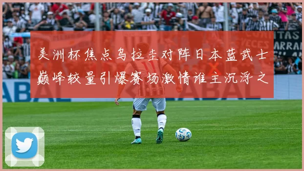 美洲杯焦点乌拉圭对阵日本蓝武士巅峰较量引爆赛场激情谁主沉浮之