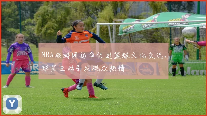NBA旅游团访华促进篮球文化交流，球星互动引发观众热情