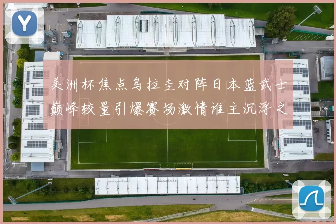 美洲杯焦点乌拉圭对阵日本蓝武士巅峰较量引爆赛场激情谁主沉浮之